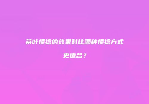 茶叶揉捻的效果对比哪种揉捻方式更适合？