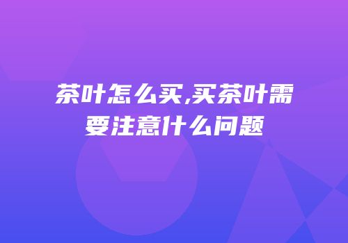 茶叶怎么买,买茶叶需要注意什么问题