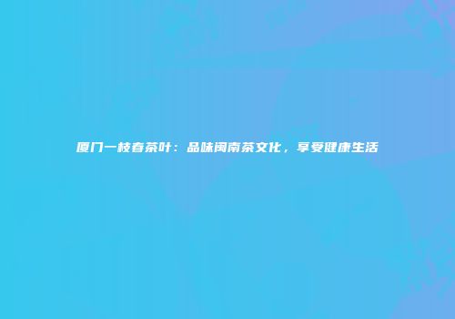 厦门一枝春茶叶：品味闽南茶文化，享受健康生活