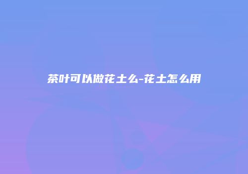 茶叶可以做花土么-花土怎么用