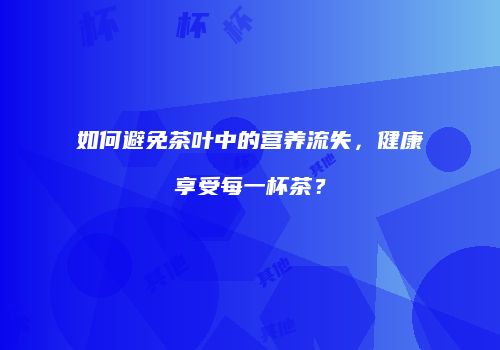 如何避免茶叶中的营养流失，健康享受每一杯茶？