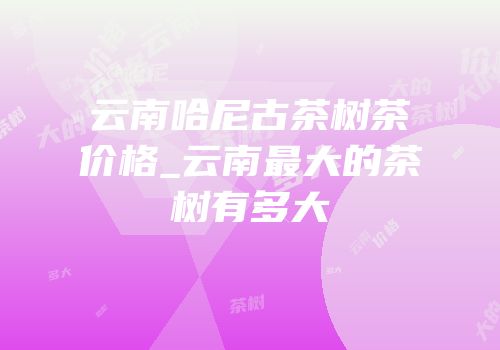 云南哈尼古茶树茶价格_云南最大的茶树有多大