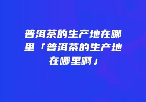 普洱茶的生产地在哪里「普洱茶的生产地在哪里啊」