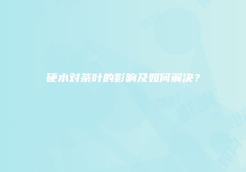 硬水对茶叶的影响及如何解决？