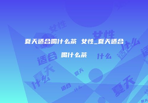 夏天适合喝什么茶 女性_夏天适合喝什么茶