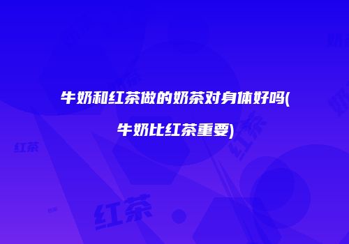 牛奶和红茶做的奶茶对身体好吗(牛奶比红茶重要)