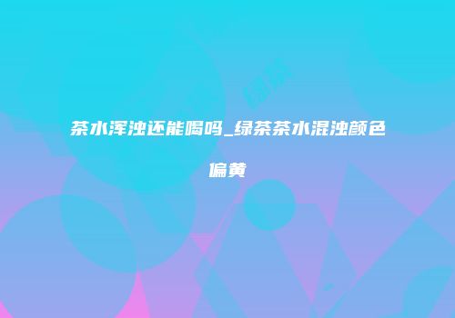 茶水浑浊还能喝吗_绿茶茶水混浊颜色偏黄