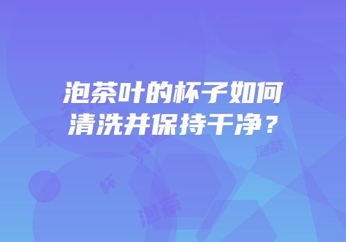 泡茶叶的杯子如何清洗并保持干净？