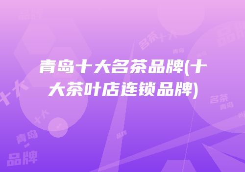 青岛十大名茶品牌(十大茶叶店连锁品牌)