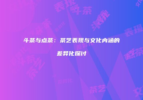 斗茶与点茶：茶艺表现与文化内涵的差异化探讨