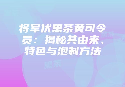 将军伏黑茶黄司令员：揭秘其由来、特色与泡制方法