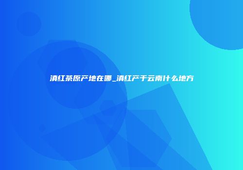 滇红茶原产地在哪_滇红产于云南什么地方