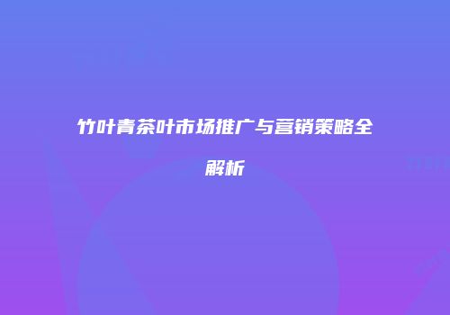 竹叶青茶叶市场推广与营销策略全解析