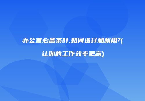 办公室必备茶叶,如何选择和利用?(让你的工作效率更高)