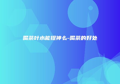 喝茶叶水能提神么-喝茶的好处
