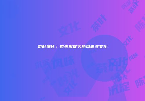 茶叶陈化：时光沉淀下的风味与文化