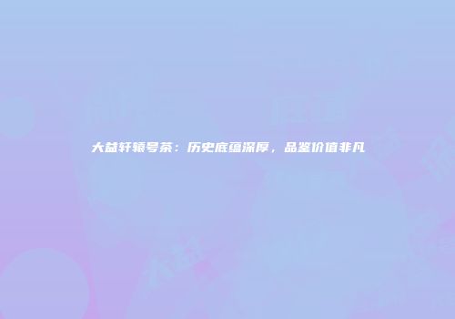 大益轩辕号茶：历史底蕴深厚，品鉴价值非凡