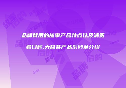 品牌背后的故事产品特点以及消费者口碑,大益茶产品系列全介绍