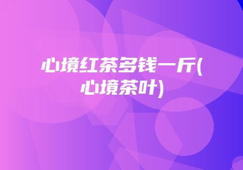 心境红茶多钱一斤(心境茶叶)