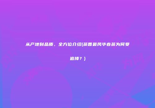 从产地到品质，全方位介绍(茶香最风华春茶为何受追捧？)