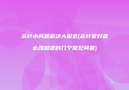 茶叶小问题解决大困惑(茶叶爱好者必须知道的几个常见问题)
