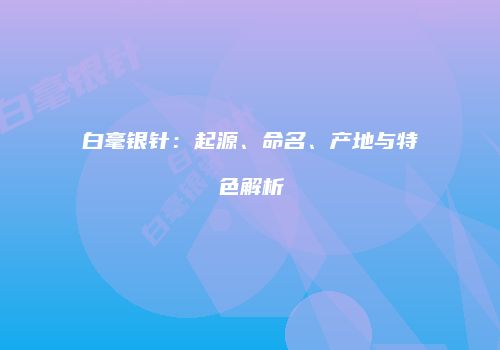 白毫银针：起源、命名、产地与特色解析