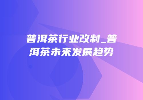 普洱茶行业改制_普洱茶未来发展趋势
