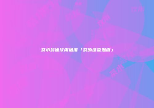 茶水最佳饮用温度「茶的适宜温度」