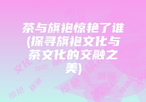 茶与旗袍惊艳了谁(探寻旗袍文化与茶文化的交融之美)