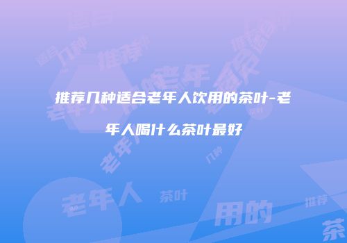推荐几种适合老年人饮用的茶叶-老年人喝什么茶叶最好