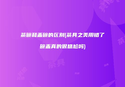 茶碗和盖碗的区别(茶具之美用错了碗盖真的很尴尬吗)