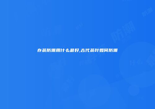 存茶防潮用什么最好,古代茶叶如何防潮