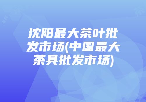 沈阳最大茶叶批发市场(中国最大茶具批发市场)