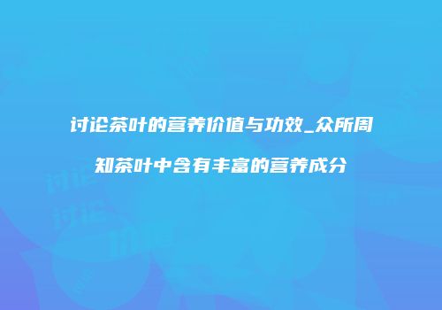 讨论茶叶的营养价值与功效_众所周知茶叶中含有丰富的营养成分