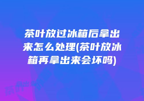 茶叶放过冰箱后拿出来怎么处理(茶叶放冰箱再拿出来会坏吗)