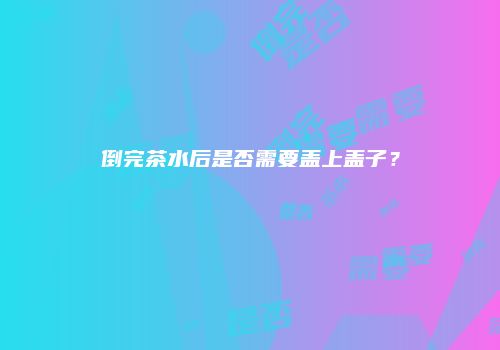 倒完茶水后是否需要盖上盖子？