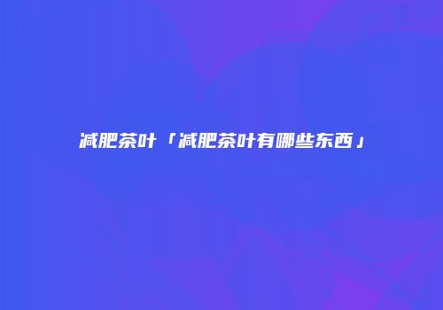 减肥茶叶「减肥茶叶有哪些东西」
