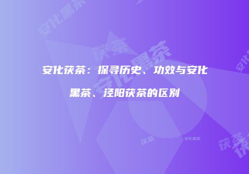 安化茯茶：探寻历史、功效与安化黑茶、泾阳茯茶的区别