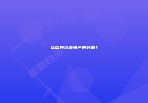 福鼎白茶哪里产的好喝？
