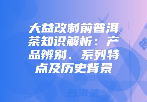 大益改制前普洱茶知识解析：产品辨别、系列特点及历史背景
