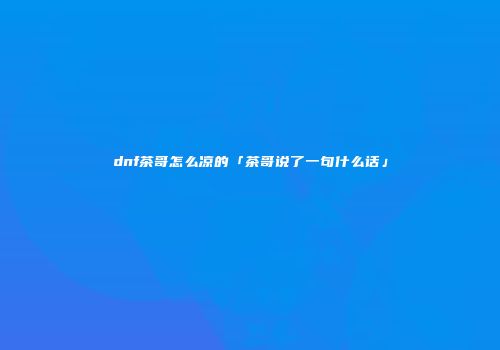 dnf茶哥怎么凉的「茶哥说了一句什么话」