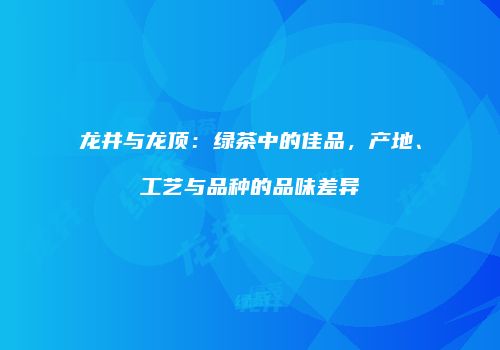 龙井与龙顶：绿茶中的佳品，产地、工艺与品种的品味差异