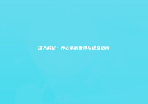 深入解析：养心茶的世界与挑选指南