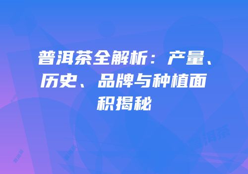 普洱茶全解析：产量、历史、品牌与种植面积揭秘