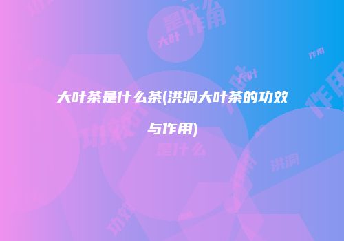 大叶茶是什么茶(洪洞大叶茶的功效与作用)
