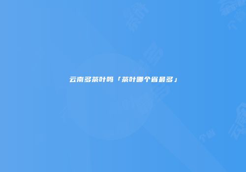 云南多茶叶吗「茶叶哪个省最多」
