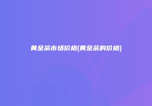 黄金茶市场价格(黄金茶的价格)