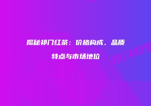 揭秘祁门红茶：价格构成、品质特点与市场地位