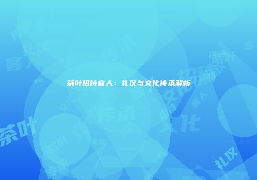 茶叶招待客人：礼仪与文化传承解析