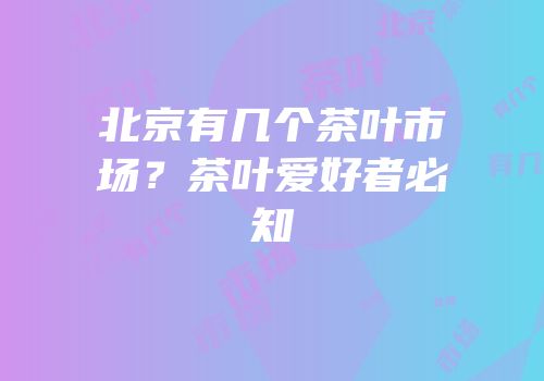 北京有几个茶叶市场？茶叶爱好者必知